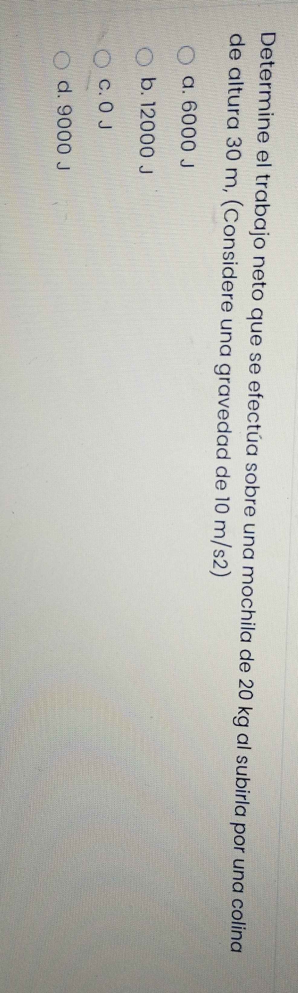 Determine el trabajo neto que se efectúa sobre una mochila de 20 kg al subirla por una colina
de altura 30 m, (Considere una gravedad de 10 m/s2)
a. 6000 J
b. 12000 J
c. 0 J
d. 9000 J