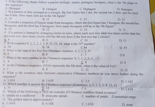 If the following shapes follow a pattern (triangle, square, pentagon, hexagon), what is the 7th shape in
the sequence?
A. Hexagon B. Octagon C. Heptagon D. Nonagon
2. In a pattern of dots arranged as a triangle, the first figure has 1 dot, the second has 3'dots, and the third
has 6 dots. How many dots are in the 5th figure?
A. 10 B. 12 C. 15 D. 21
3. Consider a sequence of figures made from hexagons, where the first figure has 1 hexagon, the second has
hexagons, and the third has 6 hexagons. How many hexagons will be in the 5th figure?
A. 10 B. 12 C. 15 D. 21
4. If a pattern is formed by arranging circles in rows, where each new row adds two more circles than the
previous row, how many circles will the 4th row have if the first row has 2 circles?
A. 8 B. 9 C. 10 D. 11
5. With sequence 0, 1, 1, 2, 3, 5, 8, 13, 21, 34, what is the 10^(th) number?
A. 34 B. 38 C.44 D. 55
6. What is the sum of the first five Fibonacci numbers: 0, 1, 1, 2, 3?
A. 5 B. 6 C. 7 D.8
7. What is the next number in the Fibonacci sequence: 0, 1, 1, 2, 3, 5, ..?
A. 6 B. 7 C. 8 D. 9
8. In the Fibonacci sequence, if F(6) represents the 6th term, what is the value of F(6)
A. 5 B. 8 C. 13 D. 21
9. What is the common ratio between consecutive Fibonacci numbers as you move further along the
sequence?
A. 1.414 B. 1.618 C. 2.0 D. 3.142
10. Which number is next in the Fibonacci sequence of numbers: 1, 1, 2, 3, 5, 8, 13, 21 . .?
A. 55 B. 34 C.8
11. Which of the following is NOT an example of Fibonacci numbers found in nature? D. 1.618
A. spirals on a sunflower B. pinecone spirals C. number of petals D.mountain range
12. The golden ratio is approximately?
A. 3.1416 B. 0.168 C. 1.618 D. none