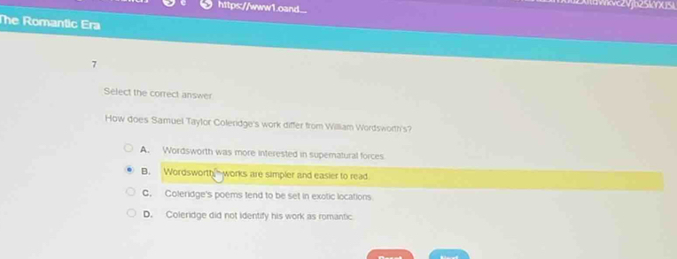 https://www1.oand.
The Romantic Era
7
Select the correct answer
How does Samuel Taylor Coleridge's work differ from Willliam Wordsworth's?
A. Wordsworth was more interested in superatural forces
B. Wordsworth works are simpler and easier to read
G. Coleridge's poems tend to be set in exotic locations
D. Coleridge did not identify his work as romantic