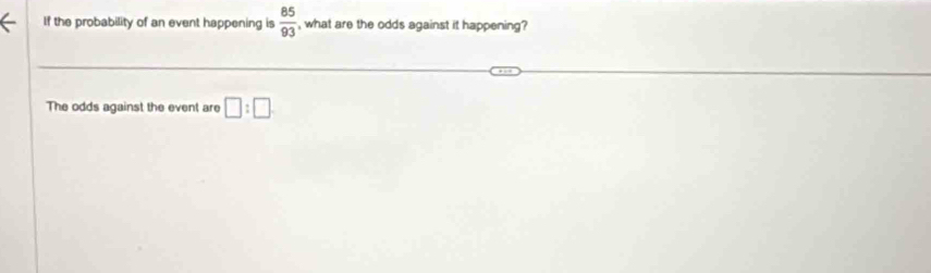 If the probability of an event happening is  85/93  , what are the odds against it happening? 
The odds against the event are □ :□