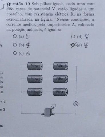 Seis pilhas iguais, cada uma com
dife- rença de potencial V, estão ligadas a um
aparelho, com resistência elétrica R, na forma
esquematizada na figura. Nessas condições, a
corrente medida pelo amperímetro A, colocado
na posição indicada, é igual a:
(a)  V/R  (d)  3V/R 
 (b)  2V/R  (e)  6V/R 
(c)  V/3R 
m
ia
o
15
es
e 2
e 2
m