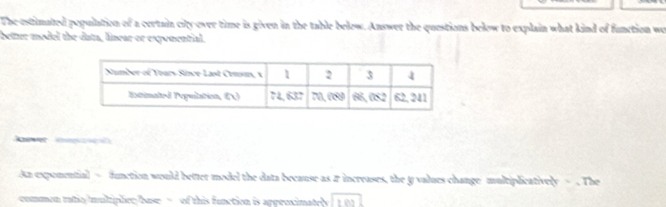 The estimated population of a certain city-ever time is given in the table below. Answer the questions below to explain what kind of function wo
bettur model the duta, linear or exponential.
      
An expomential = function would better model the data because as # increases, the y values change multiplicatively = . The
commen ratic/muliplier base - of this function is approximatel tB