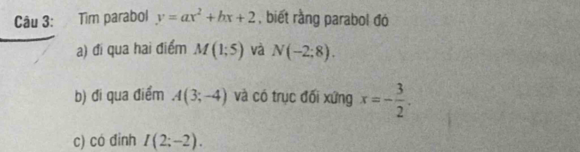 Tìm parabol y=ax^2+bx+2 , biết rằng parabol đó 
a) đi qua hai điểm M(1;5) và N(-2:8). 
b) đi qua điểm A(3;-4) và có trục đối xứng x=- 3/2 . 
c) có đinh I(2;-2).