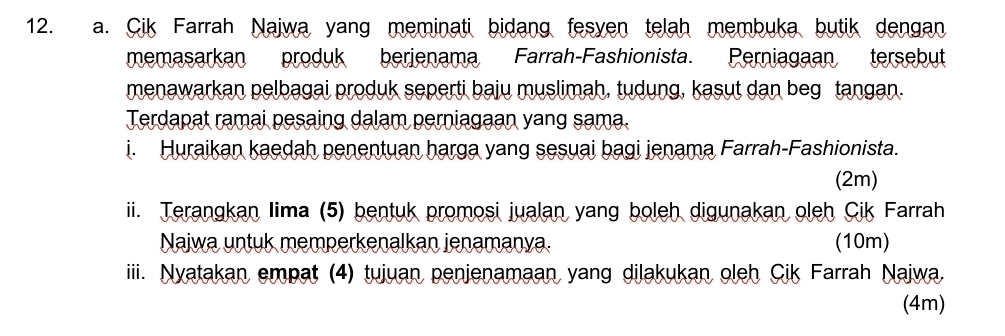 Cik Farrah Najwa yang meminati bidang fesven telah membuka butik dengan 
memasarkan produk berjenama Farrah-Fashionista. Perniagaan tersebut 
menawarkan pelbagai produk seperti baju muslimah, tudung, kasut dan beg tangan. 
Terdapat ramai pesaing dalam perniagaan yang sama. 
i. Huraikan kaedah penentuan harga yang sesuai bagi jenama Farrah-Fashionista. 
(2m) 
ii. Terangkan Iima (5) bentuk promosi jualan yang boleh digunakan oleh Cik Farrah 
Naiwa untuk memperkenalkan jenamanya. (10m) 
iiii. Nyatakan empat (4) tujuan penjenamaan yang dilakukan oleh Cik Farrah Najwa. 
(4m)