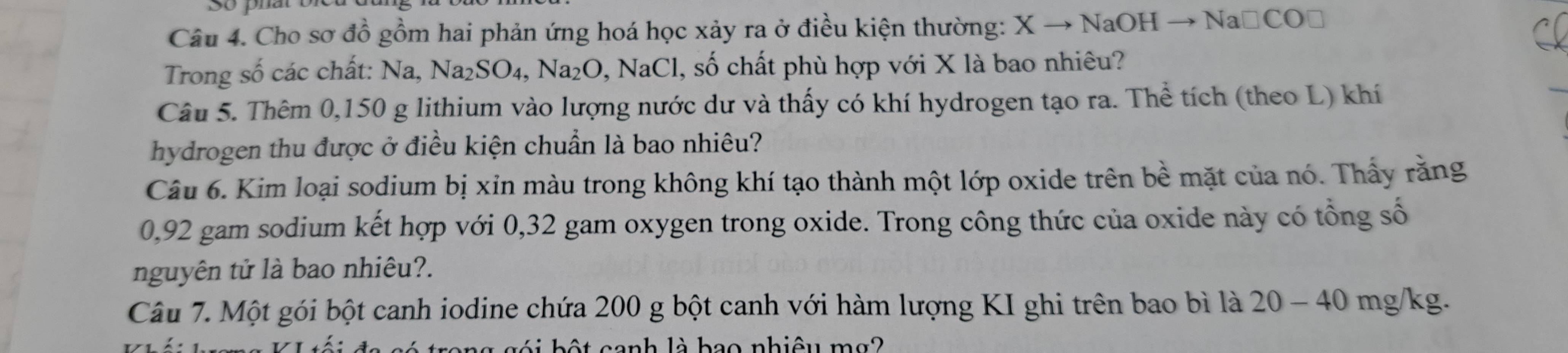 Cho sơ đồ gồm hai phản ứng hoá học xảy ra ở điều kiện thường: X to NaOHto Na□ CO□
Trong số các chất: Na, Na_2SO_4, Na_2O, NaCl , số chất phù hợp với X là bao nhiêu? 
Câu 5. Thêm 0,150 g lithium vào lượng nước dư và thấy có khí hydrogen tạo ra. Thể tích (theo L) khí 
hydrogen thu được ở điều kiện chuẩn là bao nhiêu? 
Câu 6. Kim loại sodium bị xin màu trong không khí tạo thành một lớp oxide trên bề mặt của nó. Thấy rằng
0,92 gam sodium kết hợp với 0,32 gam oxygen trong oxide. Trong công thức của oxide này có tổng số 
nguyên tử là bao nhiêu?. 
Câu 7. Một gói bột canh iodine chứa 200 g bột canh với hàm lượng KI ghi trên bao bì là 20-40 mg/kg. 
ng gói bột canh là hao nhiệu mg2