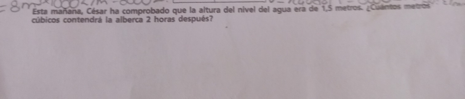 Esta mañaña, César ha comprobado que la altura del nivel del agua era de 1,5 metros. ¿Cuántos metros
cúbicos contendrá la alberca 2 horas después?