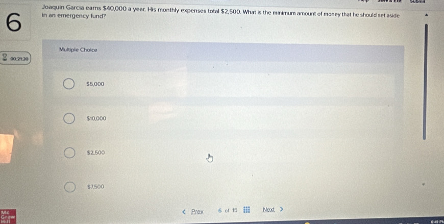 Joaquin Garcia earns $40,000 a year. His monthly expenses total $2,500. What is the minimum amount of money that he should set aside
6 in an emergency fund?
Multiple Choice
00:21:30
$5,000
$10,000
$2,500
$7,500
Prev 6 of 15 Next >
649 P