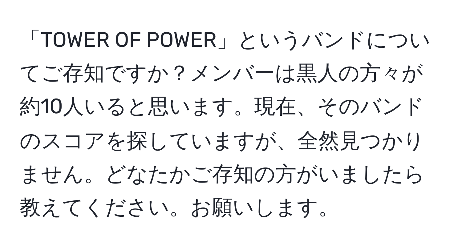 「TOWER OF POWER」というバンドについてご存知ですか？メンバーは黒人の方々が約10人いると思います。現在、そのバンドのスコアを探していますが、全然見つかりません。どなたかご存知の方がいましたら教えてください。お願いします。