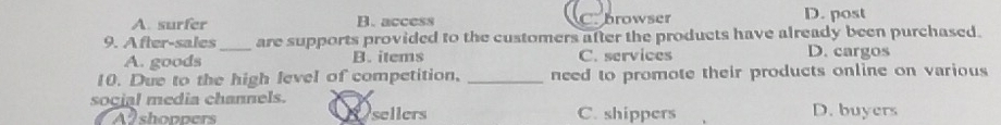 A. surfer B. access C. browser D. post
9. After-sales_ are supports provided to the customers after the products have already been purchased.
A. goods B. items C. services D. cargos
10. Due to the high level of competition, _need to promote their products online on various 
social media channels.
Alshoppers Se sellers C. shippers D. buyers