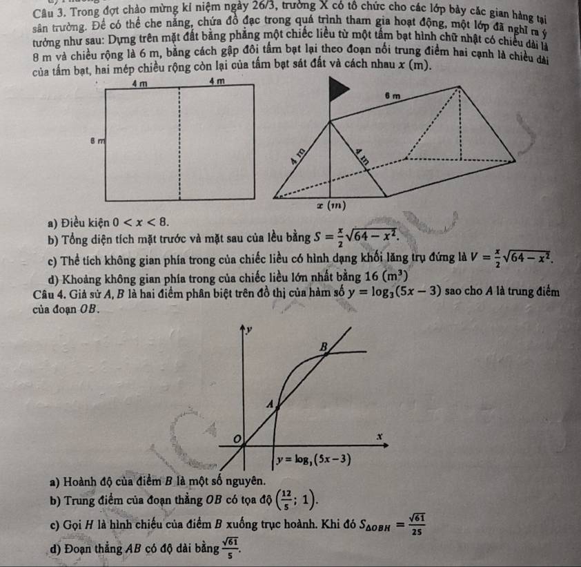 Cầâu 3. Trong đợt chào mừng kỉ niệm ngày 26/3, trường X có tô chức cho các lớp bảy các gian hàng tại
sân trường. Để có thể che năng, chứa đồ đạc trong quá trình tham gia hoạt động, một lớp đã nghĩ r ý
tưởng như sau: Dựng trên mặt đất bằng phẳng một chiếc liều từ một tấm bạt hình chữ nhật có chiếu dài là
8 m và chiều rộng là 6 m, bằng cách gập đôi tấm bạt lại theo đoạn nổi trung điểm hai cạnh là chiều dài
của tấm bạt, hai mép chiều rộng còn lại của tấm bạt sát đất và cách nhau x (m).
a) Điều kiện 0
b) Tổng diện tích mặt trước và mặt sau của lều bằng S= x/2 sqrt(64-x^2).
c) Thể tích không gian phía trong của chiếc liều có hình dạng khối lăng trụ đứng là V= x/2 sqrt(64-x^2).
d) Khoảng không gian phía trong của chiếc liều lớn nhất bằng 16(m^3)
Câu 4. Giả sử A, B là hai điểm phân biệt trên đồ thị của hàm số y=log _3(5x-3) sao cho A là trung điểm
của đoạn OB.
a) Hoành độ của điểm B là một số nguyên.
b) Trung điểm của đoạn thẳng OB có tọa độ ( 12/5 ;1).
c) Gọi H là hình chiếu của điểm B xuống trục hoành. Khi đó S_△ OBH= sqrt(61)/25 
d) Đoạn thẳng AB có độ dài bằng  sqrt(61)/5 .