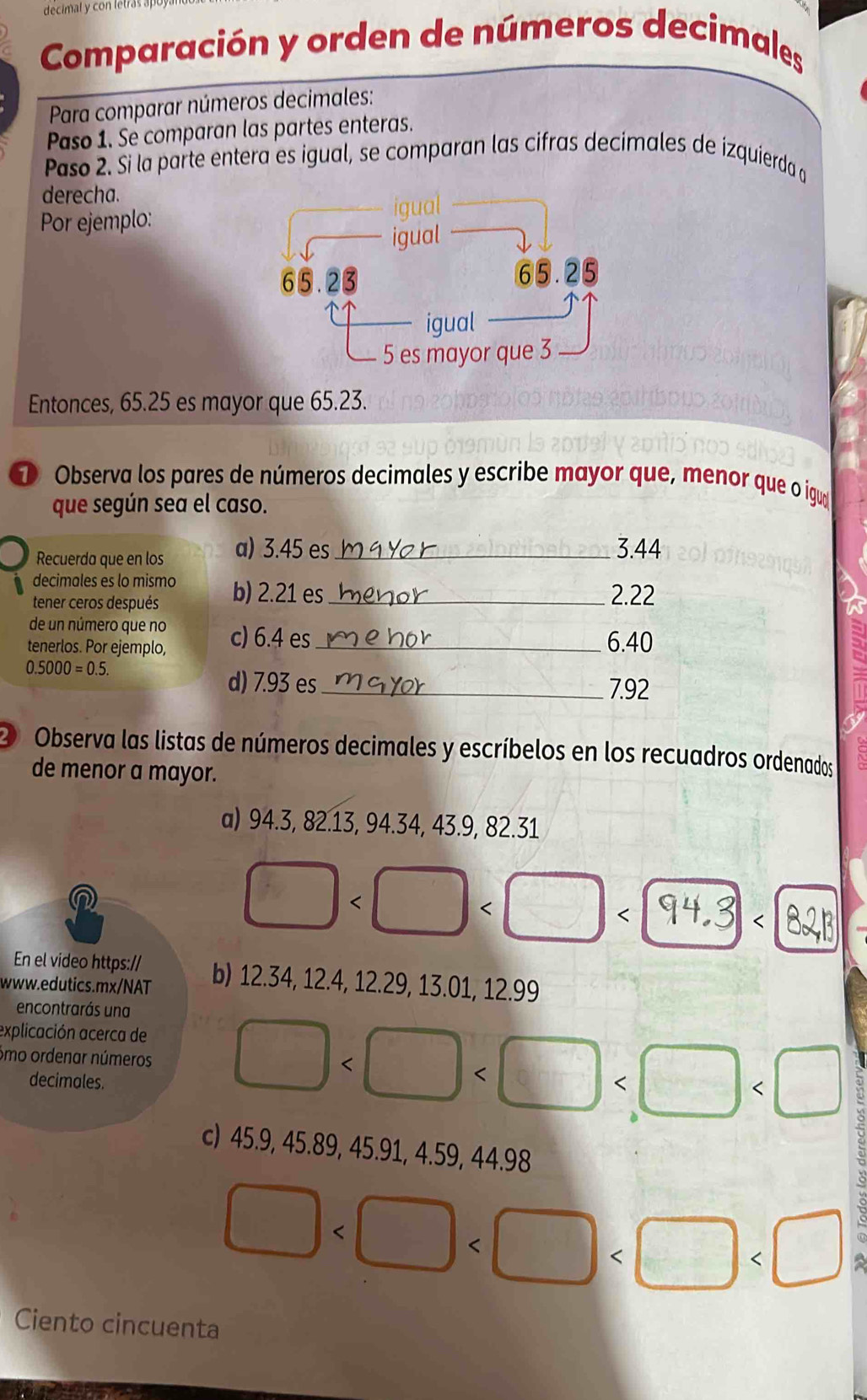 decimal y con letras a 
Comparación y orden de números decimales 
Para comparar números decimales: 
Paso 1. Se comparan las partes enteras. 
Paso 2. Si la parte entera es igual, se comparan las cifras decimales de izquierda a 
derecha. 
Por ejemplo: 
Entonces, 65.25 es mayor que 65.23. 
① Observa los pares de números decimales y escribe mayor que, menor que o igua 
que según sea el caso. 
Recuerda que en los a) 3.45 es_
3.44
decimales es lo mismo 
tener ceros después b) 2.21 es_ 2.22
de un número que no 
tenerlos. Por ejemplo, c) 6.4 es_ 6.40
0.5000=0.5. 
d) 7.93 es_ 7.92
O Observa las listas de números decimales y escríbelos en los recuadros ordenados 
de menor a mayor. 
a) 94.3, 82.13, 94.34, 43.9, 82.31
□
12.34, 12.4, 12.29, 13.01, 12.99
encontrarás una 
explicación acerca de 
Smo ordenar números □
decimales. 
c) 45.9, 45.89, 45.91, 4.59, 44.98
□
Ciento cincuenta