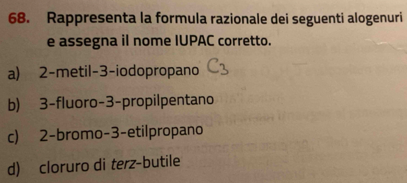 Rappresenta la formula razionale dei seguenti alogenuri
e assegna il nome IUPAC corretto.
a) 2 -metil -3 -iodopropano
b) 3 -fluoro -3 -propilpentano
c) 2 -bromo -3 -etilpropano
d) cloruro di terz-butile