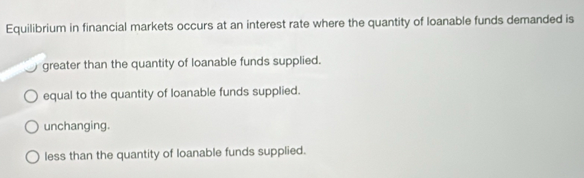 Equilibrium in financial markets occurs at an interest rate where the quantity of loanable funds demanded is
greater than the quantity of loanable funds supplied.
equal to the quantity of loanable funds supplied.
unchanging.
less than the quantity of loanable funds supplied.