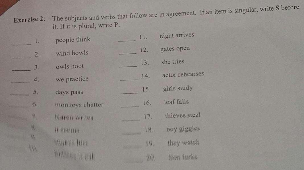 The subjects and verbs that follow are in agreement. If an item is singular, write S before 
it. If it is plural, write P. 
_ 
1 . people think _11. night arrives 
_2. wind howls _12. gates open 
_3. owls hoot _13. she tries 
_4. we practice _14. actor rehearses 
_5、 days pass _15. girls study 
_6. monkeys chatter _16. leaf falls 
_?、 Karen writes 
_ 
17. thieves steal 
_18. boy giggles 
10 
suakes hiss _19. they watch 
_20. tion lurks