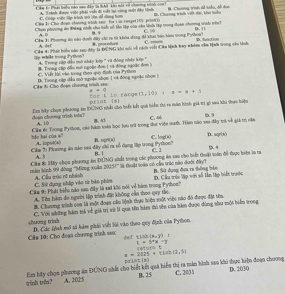 Phát biểu nào sau đây là SAI khi nói về chương trình con?
A. Tránh được việc phải viết đi viết lại cùng một dãy lệnh B. Chương trình dễ hiểu, dễ đọc
C. Giúp việc lập trình trở lên dễ dàng hơn D. Chương trình viết dài, khó hiều
Câu 2: Cho đoạn chương trình sau: for i in range(10): print(i)
Chọn phương án Đúng nhất cho biết số lần lặp của câu lệnh lặp trong đọan chương trình trên?
A. 0 B. 9 C. 10 D. 1 1
Câu 3: Phương án nào dưới đây chỉ ra từ khóa dùng để khai báo hàm trong Python?
A. def B. procedure C. return D. function
Câu 4: Phát biểu nào sau đây là ĐÚNG khi nói về cách viết Câu lệnh hay nhóm câu lệnh trong câu lệnh
lập while trong Python?
A. Trong cặp dấu mở nháy kép " và đóng nháy kép "
B. Trong cặp dấu mở ngoặc đơn ( và đóng ngoặc đơn )
C. Viết lùi vào trong theo quy định của Python
D. Trong cặp dấu mở ngoặc nhọn  và đóng ngoặc nhọn 
* Câu 5: Cho đoạn chương trình sau:
s=0
for i in range (1,10):s=s+i
print (s)
Em hãy chọn phương án ĐÚNG nhất cho biết kết quả hiển thị ra màn hình giá trị gì sau khi thực hiện
đoạn chương trình trên? C. 46
A. 10 B. 45 D. 9
Câu 6: Trong Python, các hàm toán học lưu trữ trong thư viện math. Hàm nào sau đây trả về giá trị cǎn
bậc hai của a?
A. input(a) B. sqrt(a) C. log(a) D. sqr(a)
Câu 7: Phương án nào sau đây chỉ ra số dạng lặp trong Python?
A. 3 B. 1 C. 2
D. 4
Câu 8: Hãy chọn phương án ĐÚNG nhất trong các phương án sau cho biết thuật toán đề thực hiện in ra
màn hình 99 dòng “Mừng xuân 2025!” là thuật toán có cấu trúc nào dưới đây?
A. Cấu trúc rẽ nhánh B. Sử dụng đưa ra thông báo
C. Sử dụng nhập vào từ bàn phím D. Cấu trúc lặp với số lần lặp biết trước
Câu 9: Phát biểu nào sau đây là sai khi nói về hàm trong Python?
A. Tên hàm do người lập trình đặt không cần theo quy tắc.
B. Chương trình con là một đoạn câu lệnh thực hiện một việc nào đó được đặt tên.
C. Với những hàm trả về giá trị xử lí qua tên hàm thì tên của hàm được dùng như một biến trong
chương trình
D. Các lệnh mô tả hàm phải viết lùi vào theo quy định của Python.
Câu 10: Cho đoạn chương trình sau:
def tinh (x,y):
t=5^*x-y
return t
s=2025+ti nh (2,5)
print (s)
Em hãy chọn phương án ĐÚNG nhất cho biết kết quả hiển thị ra màn hình sau khi thực hiện đoạn chương D. 2030
B. 25 C. 2031
trình trên? A. 2025