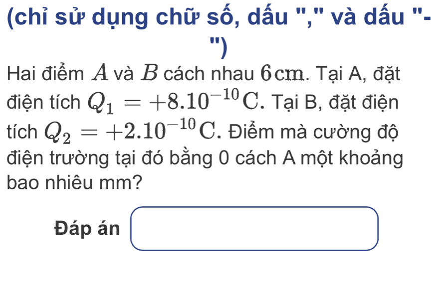 (chỉ sử dụng chữ số, dấu "," và dấu "- 
") 
Hai điểm A và B cách nhau 6cm. Tại A, đặt 
điện tích Q_1=+8.10^(-10)C. Tại B, đặt điện 
tích Q_2=+2.10^(-10)C. Điểm mà cường độ 
điện trường tại đó bằng 0 cách A một khoảng 
bao nhiêu mm? 
Đáp án □