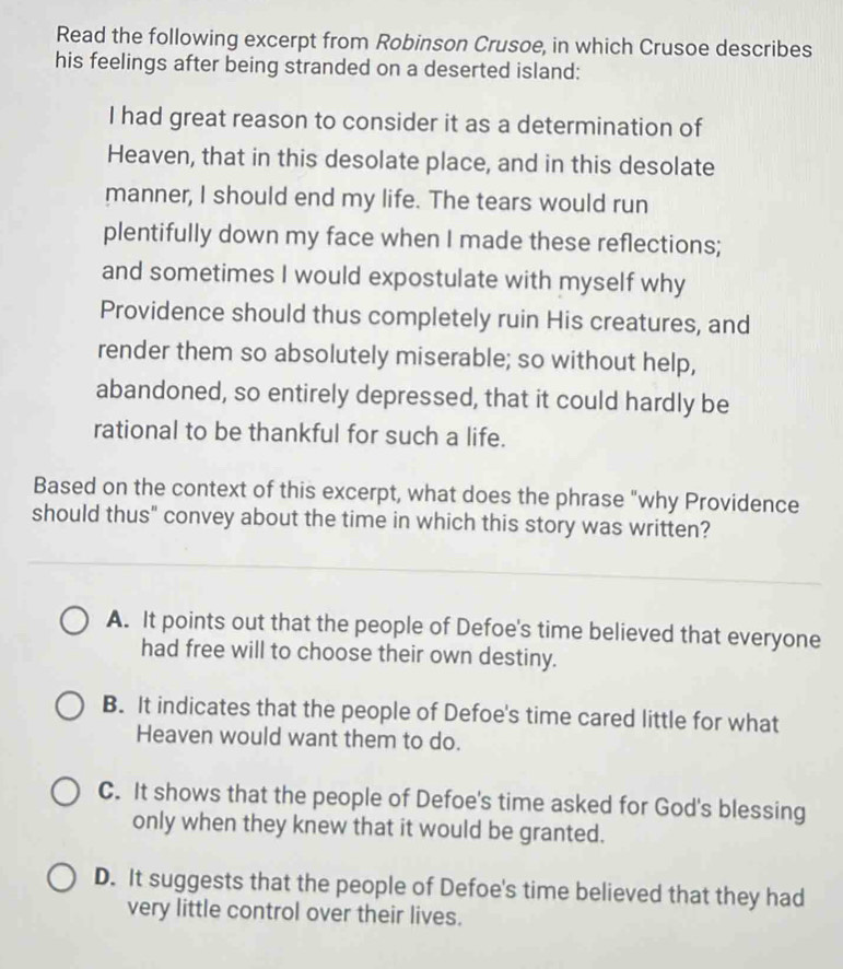 Read the following excerpt from Robinson Crusoe, in which Crusoe describes
his feelings after being stranded on a deserted island:
I had great reason to consider it as a determination of
Heaven, that in this desolate place, and in this desolate
manner, I should end my life. The tears would run
plentifully down my face when I made these reflections;
and sometimes I would expostulate with myself why
Providence should thus completely ruin His creatures, and
render them so absolutely miserable; so without help,
abandoned, so entirely depressed, that it could hardly be
rational to be thankful for such a life.
Based on the context of this excerpt, what does the phrase "why Providence
should thus" convey about the time in which this story was written?
A. It points out that the people of Defoe's time believed that everyone
had free will to choose their own destiny.
B. It indicates that the people of Defoe's time cared little for what
Heaven would want them to do.
C. It shows that the people of Defoe's time asked for God's blessing
only when they knew that it would be granted.
D. It suggests that the people of Defoe's time believed that they had
very little control over their lives.