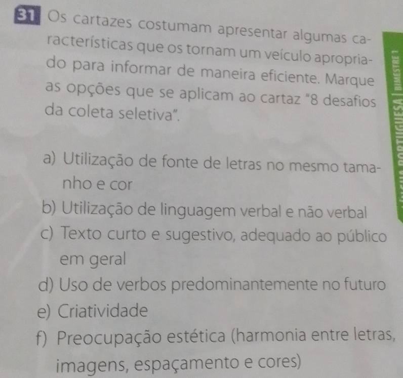 Br Os cartazes costumam apresentar algumas ca-
racterísticas que os tornam um veículo apropria- a
do para informar de maneira eficiente. Marque
as opções que se aplicam ao cartaz "8 desafios
da coleta seletiva".
a) Utilização de fonte de letras no mesmo tama-
nho e cor
b) Utilização de linguagem verbal e não verbal
c) Texto curto e sugestivo, adequado ao público
em geral
d) Uso de verbos predominantemente no futuro
e) Criatividade
f) Preocupação estética (harmonia entre letras,
imagens, espaçamento e cores)