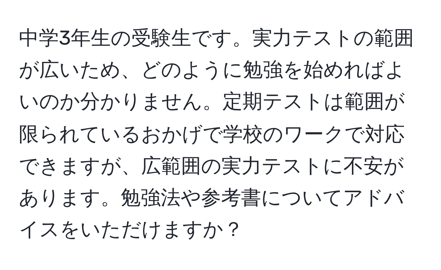 中学3年生の受験生です。実力テストの範囲が広いため、どのように勉強を始めればよいのか分かりません。定期テストは範囲が限られているおかげで学校のワークで対応できますが、広範囲の実力テストに不安があります。勉強法や参考書についてアドバイスをいただけますか？