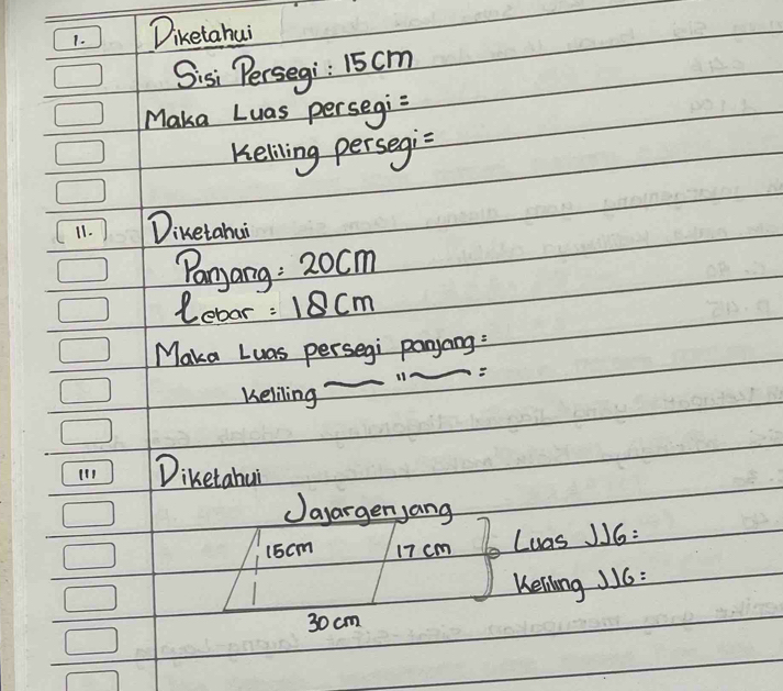 Diketahui 
Sisi Persegi: 15cm
Maka Luas persegi=
Keliling persegi= 
11. Diketahui 
Panyang : 20cm
Lebar =18cm
Maka Luas persegi panyang: 
11A 
Keliling 
Diketahui 
Jayarger,ang
15cm 17 cm Luas J16: 
Kelilong JJ6:
30 cm