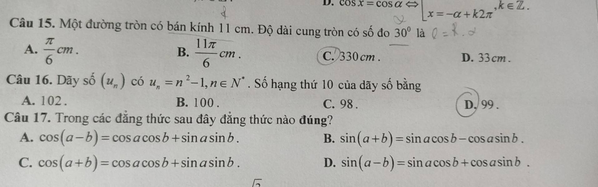 cos x=cos alpha |x=-alpha +k2π , k∈ Z. 
Câu 15. Một đường tròn có bán kính 11 cm. Độ dài cung tròn có số đo 30° là
A.  π /6 cm.
B.  11π /6 cm. C. 330 cm. D. 33 cm.
Câu 16. Dãy số (u_n) có u_n=n^2-1, n∈ N^*. Số hạng thứ 10 của dãy số bằng
A. 102. B. 100. C. 98. D, 99.
Câu 17. Trong các đăng thức sau đây đẳng thức nào đúng?
A. cos (a-b)=cos acos b+sin asin b. B. sin (a+b)=sin acos b-cos asin b.
C. cos (a+b)=cos acos b+sin asin b. D. sin (a-b)=sin acos b+cos asin b.
sqrt(2)