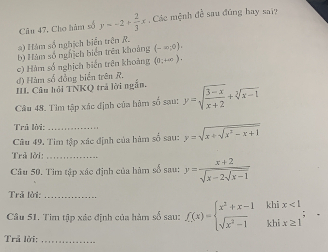 Cho hàm số y=-2+ 2/3 x. Các mệnh đề sau đúng hay sai?
a) Hàm số nghịch biến trên R.
b) Hàm số nghịch biến trên khoảng (-∈fty ;0).
c) Hàm số nghịch biến trên khoảng (0;+∈fty ).
d) Hàm số đồng biến trên R.
III. Câu hỏi TNKQ trả lời ngắn.
Câu 48. Tìm tập xác định của hàm số sau: y=sqrt(frac 3-x)x+2+sqrt[3](x-1)
Trả lời:
Câu 49. Tìm tập xác định của hàm số sau: y=sqrt(x+sqrt x^2-x+1)
Trả lời:_
Câu 50. Tìm tập xác định của hàm số sau: y=frac x+2sqrt(x-2sqrt x-1)
Trả lời:_
Câu 51. Tìm tập xác định của hàm số sau: f(x)=beginarrayl x^2+x-1khix<1 sqrt(x^2-1)khix≥ 1endarray.  ;
Trả lời:_