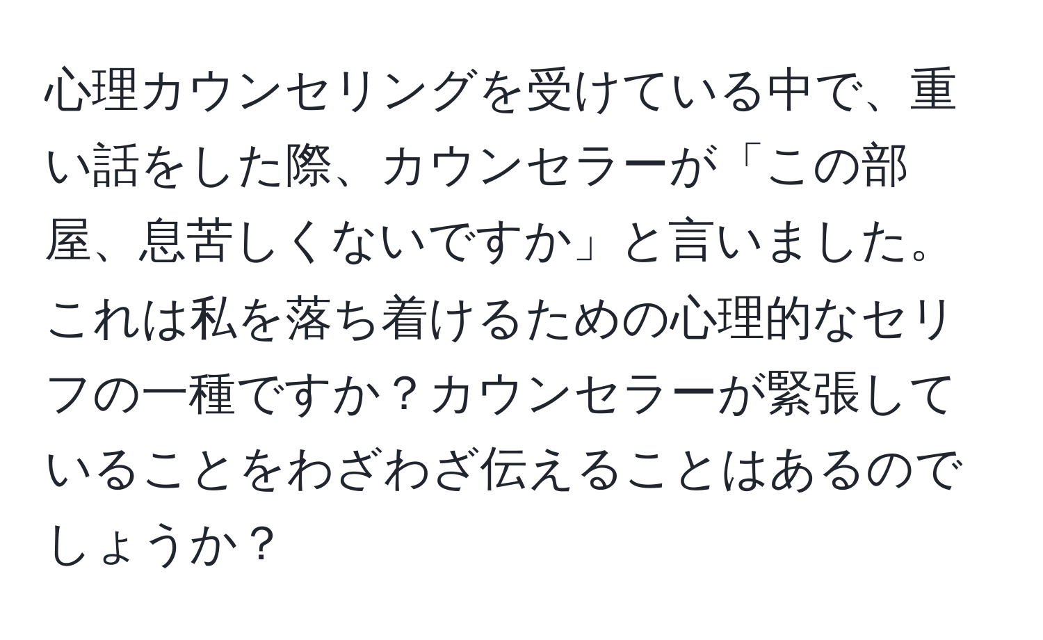 心理カウンセリングを受けている中で、重い話をした際、カウンセラーが「この部屋、息苦しくないですか」と言いました。これは私を落ち着けるための心理的なセリフの一種ですか？カウンセラーが緊張していることをわざわざ伝えることはあるのでしょうか？