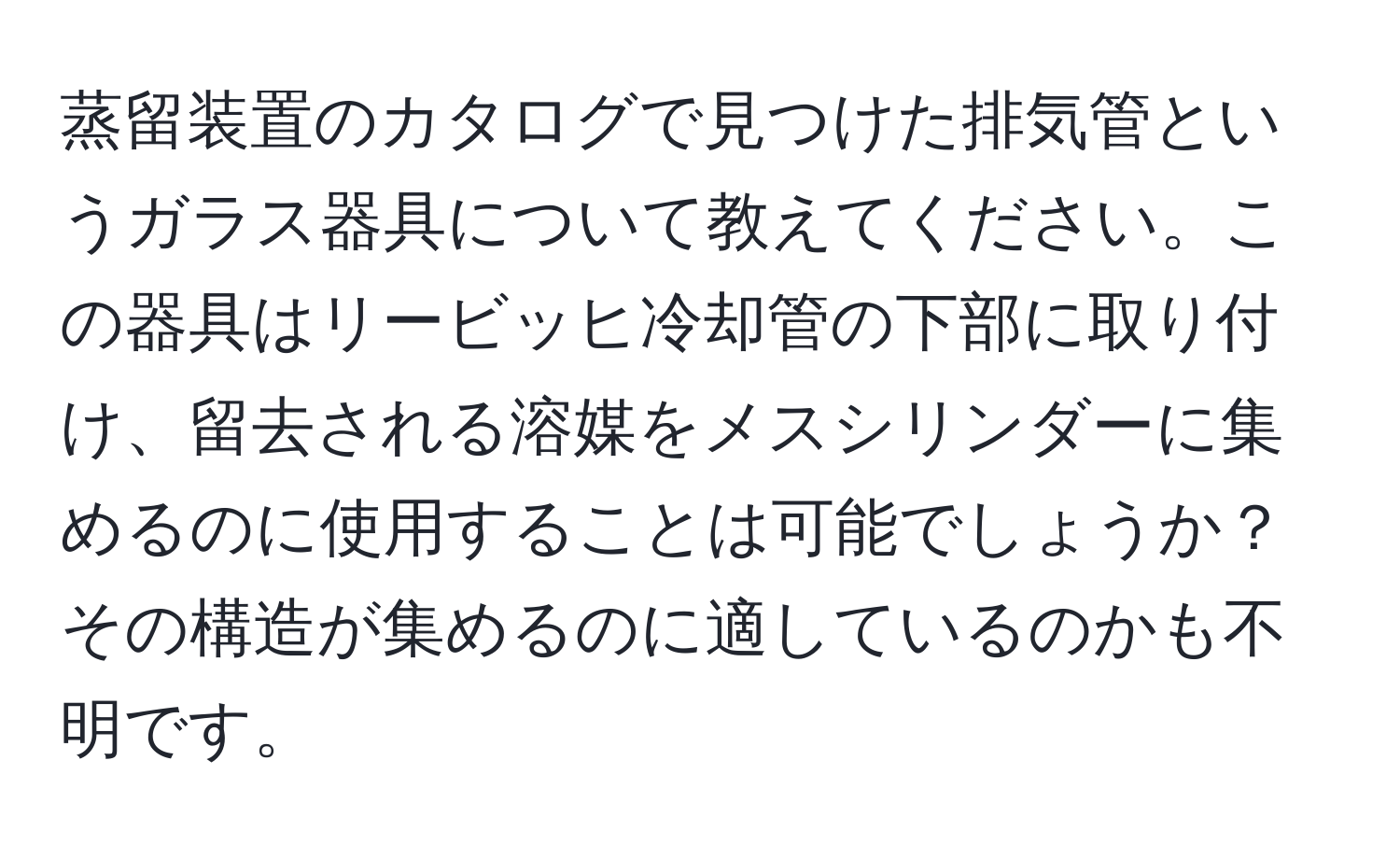 蒸留装置のカタログで見つけた排気管というガラス器具について教えてください。この器具はリービッヒ冷却管の下部に取り付け、留去される溶媒をメスシリンダーに集めるのに使用することは可能でしょうか？その構造が集めるのに適しているのかも不明です。