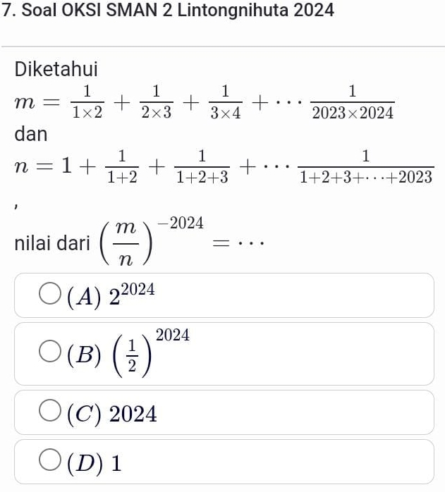 Soal OKSI SMAN 2 Lintongnihuta 2024
Diketahui
m= 1/1* 2 + 1/2* 3 + 1/3* 4 +·s  1/2023* 2024 
dan
n=1+ 1/1+2 + 1/1+2+3 +·s  1/1+2+3+·s +2023 
nilai dari ( m/n )^-2024=·s
(A) 2^(2024)
(B) ( 1/2 )^2024
(C) 2024
(D) 1