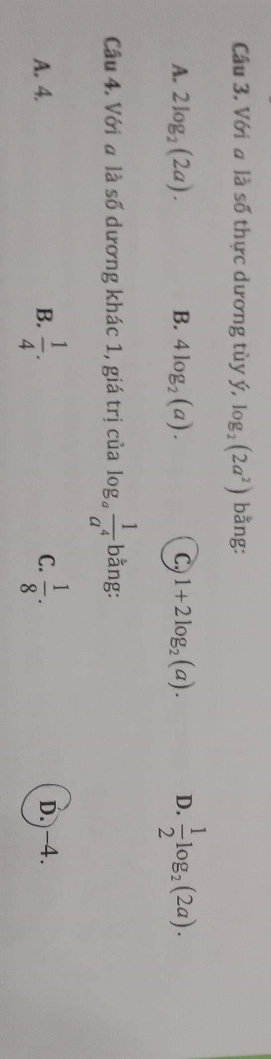 Với a là số thực dương tùy ý, log _2(2a^2) bằng:
A. 2log _2(2a). B. 4log _2(a). C, 1+2log _2(a). D.  1/2 log _2(2a). 
Câu 4. Với a là số dương khác 1, giá trị của log _a 1/a^4  bằng:
C.
A. 4. B.  1/4 .  1/8 . D. -4.