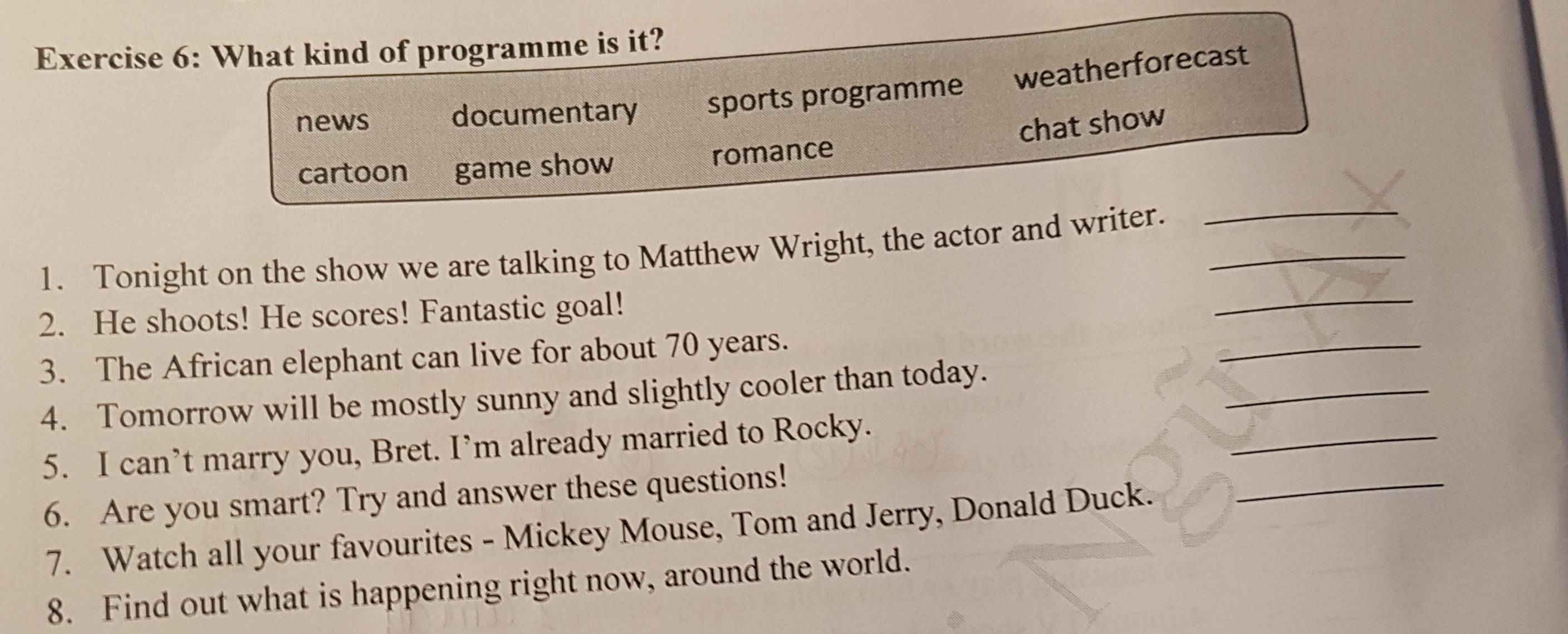 What kind of programme is it?
news documentary sports programme weatherforecast
chat show
cartoon game show romance
_
1. Tonight on the show we are talking to Matthew Wright, the actor and writer.__
2. He shoots! He scores! Fantastic goal!
_
3. The African elephant can live for about 70 years.
_
4. Tomorrow will be mostly sunny and slightly cooler than today.
5. I can’t marry you, Bret. I’m already married to Rocky.
_
6. Are you smart? Try and answer these questions!
7. Watch all your favourites - Mickey Mouse, Tom and Jerry, Donald Duck.
_
8. Find out what is happening right now, around the world.