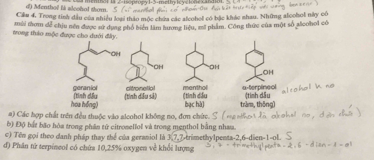 của menthol la 2 -isopropyl- 5 -methylcyclohexandiol. 
d) Menthol là alcohol thơm. 
Câu 4. Trong tinh đầu của nhiều loại thảo mộc chứa các alcohol có bậc khác nhau. Những alcohol này có 
mùi thơm dễ chịu nên được sử dụng phổ biến làm hương liệu, mĩ phẩm. Công thức của một số alcohol có 
trong thảo mộc được ch 
a) Các hợp chất trên đều thuộc vào alcohol không no, đơn chức. 
b) Độ bất bão hòa trong phân tử citronellol và trong menthol bằng nhau. 
c) Tên gọi theo danh pháp thay thế của geraniol là 3, 7, 7 -trimethylpenta -2, 6 -dien- 1 -ol. 
d) Phân tử terpineol có chứa 10,25% oxygen về khối lượng