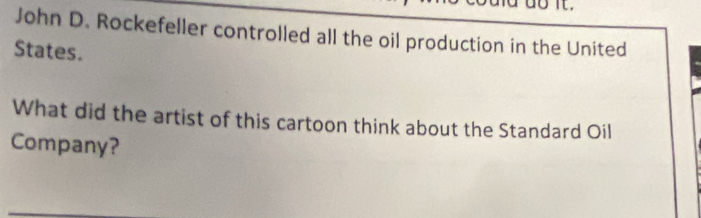 John D. Rockefeller controlled all the oil production in the United 
States. 
What did the artist of this cartoon think about the Standard Oil 
Company?