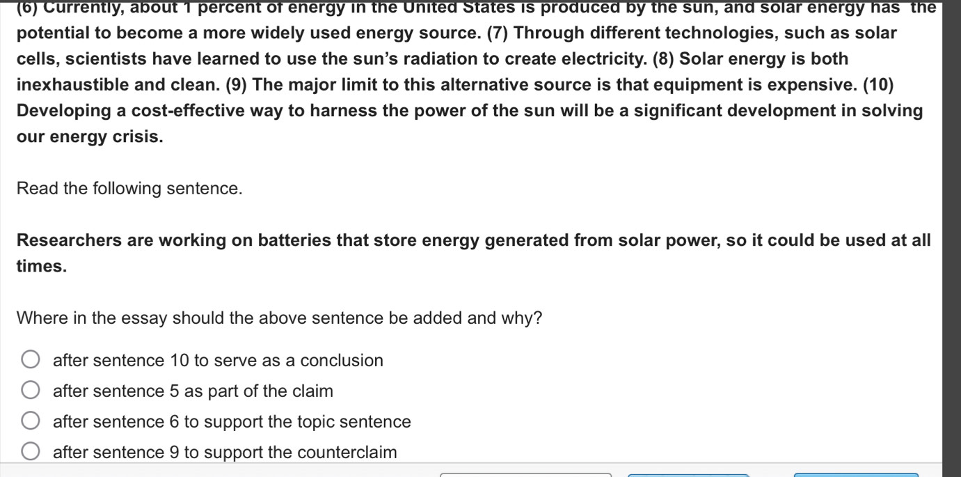 (6) Currently, about 1 percent of energy in the United States is produced by the sun, and solar energy has the
potential to become a more widely used energy source. (7) Through different technologies, such as solar
cells, scientists have learned to use the sun’s radiation to create electricity. (8) Solar energy is both
inexhaustible and clean. (9) The major limit to this alternative source is that equipment is expensive. (10)
Developing a cost-effective way to harness the power of the sun will be a significant development in solving
our energy crisis.
Read the following sentence.
Researchers are working on batteries that store energy generated from solar power, so it could be used at all
times.
Where in the essay should the above sentence be added and why?
after sentence 10 to serve as a conclusion
after sentence 5 as part of the claim
after sentence 6 to support the topic sentence
after sentence 9 to support the counterclaim