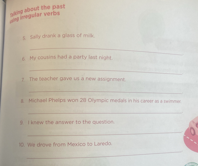 Talking about the past 
using irregular verbs 
5. Sally drank a glass of milk. 
_ 
. 
6. My cousins had a party last night. 
_ 
. 
7. The teacher gave us a new assignment. 
_ 
. 
8. Michael Phelps won 28 Olympic medals in his career as a swimmer. 
_ 
. 
9. I knew the answer to the question. 
_ 
. 
10. We drove from Mexico to Laredo. 
_.