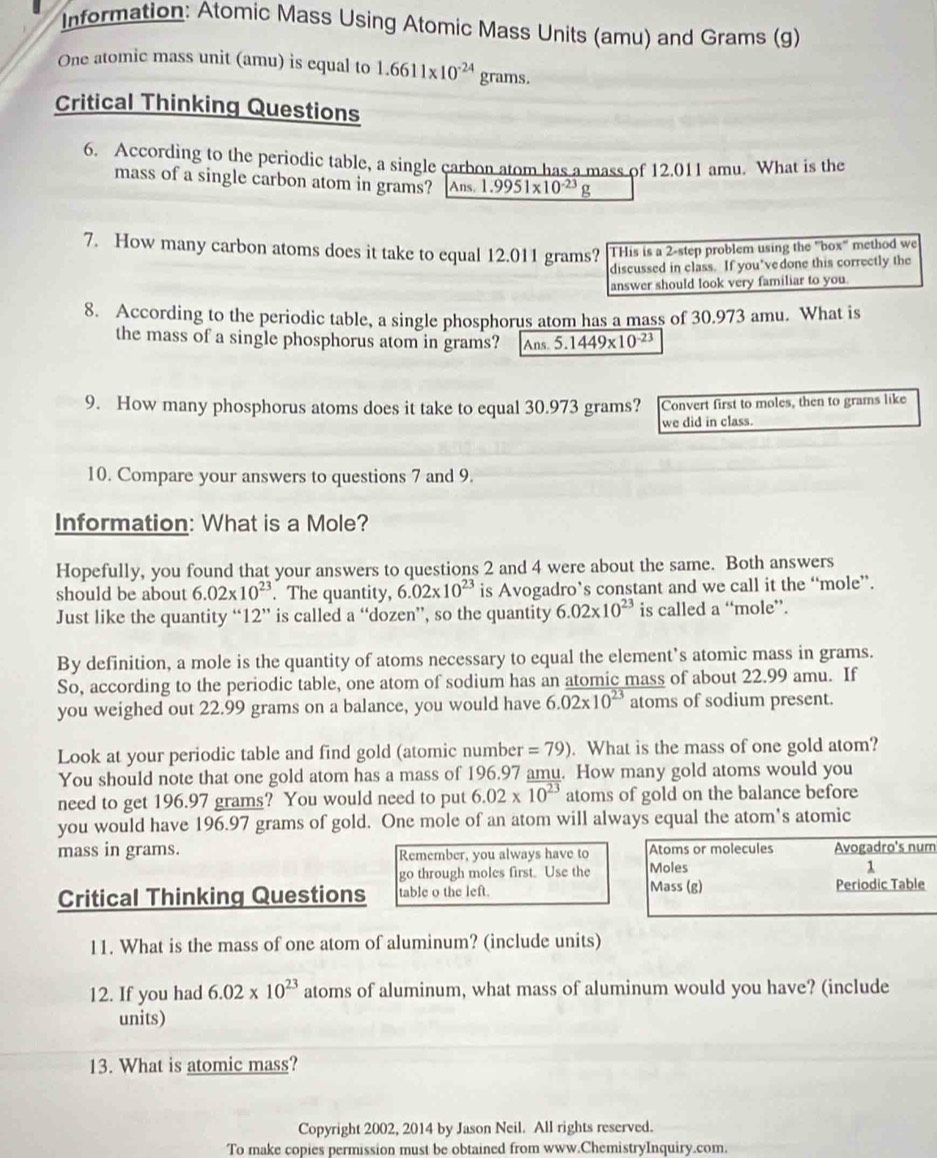 Information: Atomic Mass Using Atomic Mass Units (amu) and Grams (g)
One atomic mass unit (amu) is equal to 1.6611* 10^(-24) grams.
Critical Thinking Questions
6. According to the periodic table, a single carbon atom has a mass of 12.011 amu. What is the
mass of a single carbon atom in grams? Ans 1.9951* 10^(-23)g
7. How many carbon atoms does it take to equal 12.011 grams? THis is a 2-step problem using the "box" method we
discussed in class. If you’vedone this correctly the
answer should look very familiar to you.
8. According to the periodic table, a single phosphorus atom has a mass of 30.973 amu. What is
the mass of a single phosphorus atom in grams? Ans 5.1449* 10^(-23)
9. How many phosphorus atoms does it take to equal 30.973 grams? Convert first to moles, then to grams like
we did in class.
10. Compare your answers to questions 7 and 9.
Information: What is a Mole?
Hopefully, you found that your answers to questions 2 and 4 were about the same. Both answers
should be about 6.02* 10^(23). The quantity, 6.02* 10^(23) is Avogadro’s constant and we call it the “mole”.
Just like the quantity “ 12" is called a “dozen”, so the quantity 6.02* 10^(23) is called a “mole”.
By definition, a mole is the quantity of atoms necessary to equal the element’s atomic mass in grams.
So, according to the periodic table, one atom of sodium has an atomic mass of about 22.99 amu. If
you weighed out 22.99 grams on a balance, you would have 6.02* 10^(23) atoms of sodium present.
Look at your periodic table and find gold (atomic number =79). What is the mass of one gold atom?
You should note that one gold atom has a mass of 196.97 amu. How many gold atoms would you
need to get 196.97 grams? You would need to put 6.02* 10^(23) atoms of gold on the balance before
you would have 196.97 grams of gold. One mole of an atom will always equal the atom's atomic
mass in grams. Remember, you always have to Atoms or molecules Avogadro's num
go through moles first. Use the Moles
1
Critical Thinking Questions table o the left.
Mass (g) Periodic Table
11. What is the mass of one atom of aluminum? (include units)
12. If you had 6.02* 10^(23) atoms of aluminum, what mass of aluminum would you have? (include
units)
13. What is atomic mass?
Copyright 2002, 2014 by Jason Neil. All rights reserved.
To make copies permission must be obtained from www.ChemistryInquiry.com.
