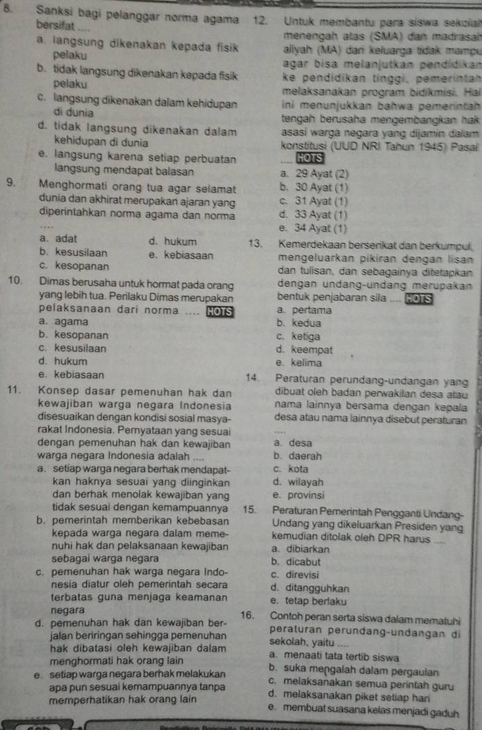 Sanksi bagi pelanggar norma agama 12. Untuk membantu para siswa sekoial
bersifat “
menengah atas (SMA) dan madrasal
a. langsung dikenakan kepada fisik aliyah (MA) dan keluarga tidak mampu
pelaku
agar bisa melanjutkan pendídikan
b. tidak langsung dikenakan kepada fisik ke pendidikan tinggi, pemerintan
pelaku melaksanakan program bidikmisi. Ha
c. langsung dikenakan dalam kehidupan ini menunjukkan bahwa pemerintah
di dunia tengah berusaha mengembangkan hak.
d. tidak langsung dikenakan dalam asasi warga negara yang dijamin dalam
kehidupan di dunia konstitusi (UUD NRI Tahun 1945) Pasal
e. langsung karena setiap perbuatan HOTS
langsung mendapat balasan a. 29 Ayat (2)
9.   Menghormati orang tua agar selamat b. 30 Ayat (1)
dunia dan akhirat merupakan ajaran yang c. 31 Ayat (1)
diperintahkan norma agama dan norma d. 33 Ayat (1)
e. 34 Ayat (1)
a. adat d. hukum 13. Kemerdekaan berserikat dan berkumpul.
b. kesusilaan e. kebiasaan mengeluarkan pikiran dengan lisan
c. kesopanan dan tulisan, dan sebagainya ditetapkan
10. Dimas berusaha untuk hormat pada orang dengan undang-undang merupakan
yang lebih tua. Perilaku Dimas merupakan bentuk penjabaran sila HOTS
pelaksanaan dari norma .... HOrs a. pertama
a. agama b. kedua
b. kesopanan c. ketiga
c. kesusilaan d. keempat
d. hukum e. kelima
e. kebiasaan 14. Peraturan perundang-undangan yan
11. Konsep dasar pemenuhan hak dan dibuat oleh badan perwakilan desa atau
kewajiban warga negara Indonesia nama lainnya bersama dengan kepaïa
disesuaikan dengan kondisi sosial masya- desa atau nama lainnya disebut peraturan
rakat Indonesia. Pernyataan yang sesuai
dengan pemenuhan hak dan kewajiban a. desa
warga negara Indonesia adalah .... b. daerah
a. setiap warga negara berhak mendapat- c. kota
kan haknya sesuai yang diinginkan d. wilayah
dan berhak menolak kewajiban yang e. provinsi
tidak sesuai dengan kemampuannya 15. Peraturan Pemerintah Pengganti Undang-
b. pemerintah memberikan kebebasan Undang yang dikeluarkan Presiden yang
kepada warga negara dalam meme- kemudian ditolak oleh DPR harus
nuhi hak dan pelaksanaan kewajiban a. dibiarkan
sebagai warga negara b. dicabut
c. pemenuhan hak warga negara Indo- c. direvisi
nesia diatur oleh pemerintah secara d. ditangguhkan
terbatas guna menjaga keamanan e. tetap berlaku
negara 16. Contoh peran serta siswa dalam mematuhi
d. pemenuhan hak dan kewajiban ber- peraturan peründang-undangan di
jalan beriringan sehingga pemenuhan
hak dibatasi oleh kewajiban dalam sekolah, yaitu .
a. menaati tata tertib siswa
menghormati hak orang lain b. suka mengalah dalam pergaulan
e. setiap warga negara berhak melakukan c. melaksanakan semua perintah guru
apa pun sesuai kemampuannya tanpa d. melaksanakan piket setiap har
memperhatikan hak orang lain e. membuat suasana kelas menjadi gaduh