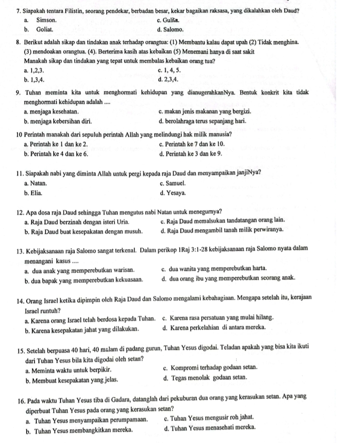 Siapakah tentara Filistin, seorang pendekar, berbadan besar, kekar bagaikan raksasa, yang dikalahkan oleh Daud?
a. Simson. c. Gulñ.
b. Goliat. d. Salomo.
8. Berikut adalah sikap dan tindakan anak terhadap orangtua: (1) Membantu kalau dapat upah (2) Tidak menghina.
(3) mendoakan orangtua. (4). Berterima kasih atas kebaikan (5) Menemani hanya di saat sakit
Manakah sikap dan tindakan yang tepat untuk membalas kebaikan orang tua?
a. 1,2,3. c. 1, 4, 5.
b. 1,3,4. d. 2,3,4.
9. Tuhan meminta kita untuk menghormati kehidupan yang dianugerahkanNya. Bentuk konkrit kita tidak
menghormati kehidupan adalah ....
a. menjaga kesehatan. c. makan jenis makanan yang bergizi.
b. menjaga kebersihan diri. d. berolahraga terus sepanjang hari.
10 Perintah manakah dari sepuluh perintah Allah yang melindungi hak milik manusia?
a. Perintah ke 1 dan ke 2. c. Perintah ke 7 dan ke 10.
b. Perintah ke 4 dan ke 6. d. Perintah ke 3 dan ke 9.
11. Siapakah nabi yang diminta Allah untuk pergi kepada raja Daud dan menyampaikan janjiNya?
a. Natan. c. Samuel.
b. Elia. d. Yesaya.
12. Apa dosa raja Daud sehingga Tuhan mengutus nabi Natan untuk menegurnya?
a. Raja Daud berzinah dengan isteri Uria. c. Raja Daud memalsukan tandatangan orang lain.
b. Raja Daud buat kesepakatan dengan musuh. d. Raja Daud mengambil tanah milik perwiranya.
13. Kebijaksanaan raja Salomo sangat terkenal. Dalam perikop 1Raj 3:1-28 kebijaksanaan raja Salomo nyata dalam
menangani kasus ....
a. dua anak yang memperebutkan warisan. c. dua wanita yang memperebutkan harta.
b. dua bapak yang memperebutkan kekuasaan. d. dua orang ibu yang memperebutkan seorang anak.
14. Orang Israel ketika dipimpin olch Raja Daud dan Salomo mengalami kebahagiaan. Mengapa setelah itu, kerajaan
Israel runtuh?
a. Karena orang Israel telah berdosa kepada Tuhan. c. Karena rasa persatuan yang mulai hilang.
b. Karena kesepakatan jahat yang dilakukan. d. Karena perkelahian di antara mereka.
15. Setelah berpuasa 40 hari, 40 malam di padang gurun, Tuhan Yesus digodai. Teladan apakah yang bisa kita ikuti
dari Tuhan Yesus bila kita digodai oleh setan?
a. Meminta waktu untuk berpikir. c. Kompromi terhadap godaan setan.
b. Membuat kesepakatan yang jelas. d. Tegas menolak godaan setan.
16. Pada waktu Tuhan Yesus tiba di Gadara, datanglah dari pekuburan dua orang yang kerasukan setan. Apa yang
diperbuat Tuhan Yesus pada orang yang kerasukan setan?
a. Tuhan Yesus menyampaikan perumpamaan. c. Tuhan Yesus mengusir roh jahat.
b. Tuhan Yesus membangkitkan mereka. d. Tuhan Yesus menasehati mereka.