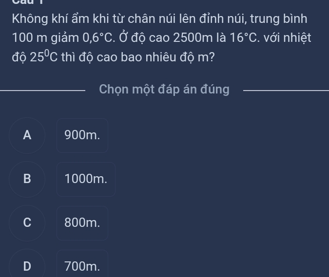 Không khí ẩm khi từ chân núi lên đỉnh núi, trung bình
100 m giảm 0,6°C. Ở độ cao 2500m là 16°C. với nhiệt
độ 25°C thì độ cao bao nhiêu độ m?
Chọn một đáp án đúng
A 900m.
B 1000m.
C 800m.
D 700m.