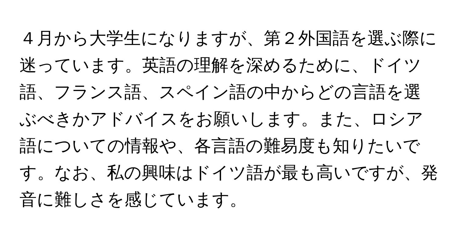 ４月から大学生になりますが、第２外国語を選ぶ際に迷っています。英語の理解を深めるために、ドイツ語、フランス語、スペイン語の中からどの言語を選ぶべきかアドバイスをお願いします。また、ロシア語についての情報や、各言語の難易度も知りたいです。なお、私の興味はドイツ語が最も高いですが、発音に難しさを感じています。