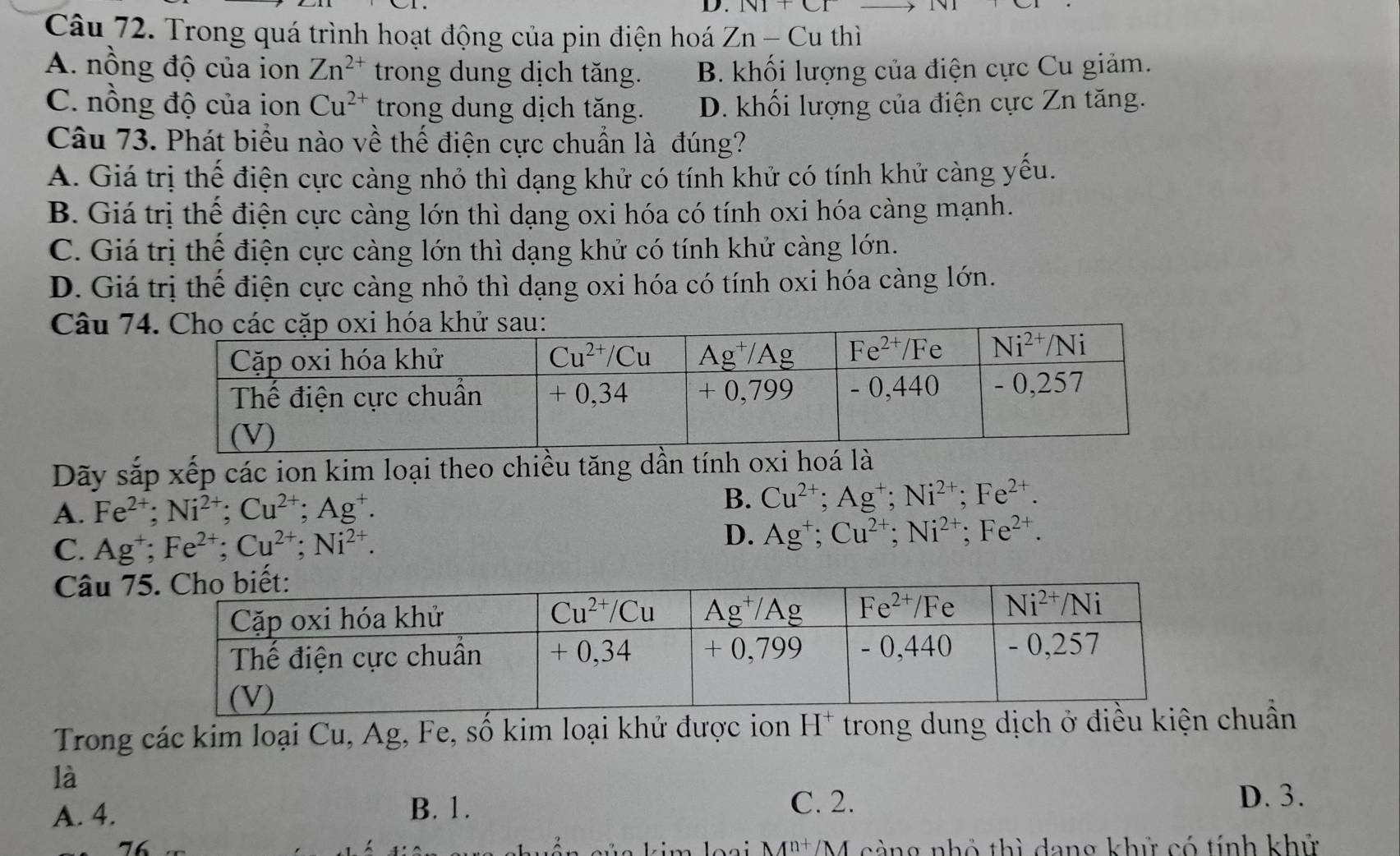 NI+CI
Câu 72. Trong quá trình hoạt động của pin điện hoá Zn-Cu thì
A. nồng độ của ion Zn^(2+) trong dung dịch tăng. B. khối lượng của điện cực Cu giảm.
C. nồng độ của ion Cu^(2+) trong dung dịch tăng. D. khối lượng của điện cực Zn tăng.
Câu 73. Phát biểu nào về thế điện cực chuẩn là đúng?
A. Giá trị thế điện cực càng nhỏ thì dạng khử có tính khử có tính khử càng yếu.
B. Giá trị thể điện cực càng lớn thì dạng oxi hóa có tính oxi hóa càng mạnh.
C. Giá trị thế điện cực càng lớn thì dạng khử có tính khử càng lớn.
D. Giá trị thế điện cực càng nhỏ thì dạng oxi hóa có tính oxi hóa càng lớn.
Câu 7
Dãy sắp xếp các ion kim loại theo chiều tăng dần tính oxi hoá là
A. Fe^(2+);Ni^(2+);Cu^(2+);Ag^+.
B. Cu^(2+);Ag^+;Ni^(2+);Fe^(2+).
D.
C. Ag^+;Fe^(2+);Cu^(2+);Ni^(2+). Ag^+;Cu^(2+);Ni^(2+);Fe^(2+).
Câu 7
Trong các kim loại Cu, Ag, Fe, số kim loại khử được ion H* trong dung dịch ở điều kiện chuẩn
là
A. 4. B. 1.
C. 2. D. 3.
l o ại M^(n+)/M càng nhỏ thì dang khử có tính khử