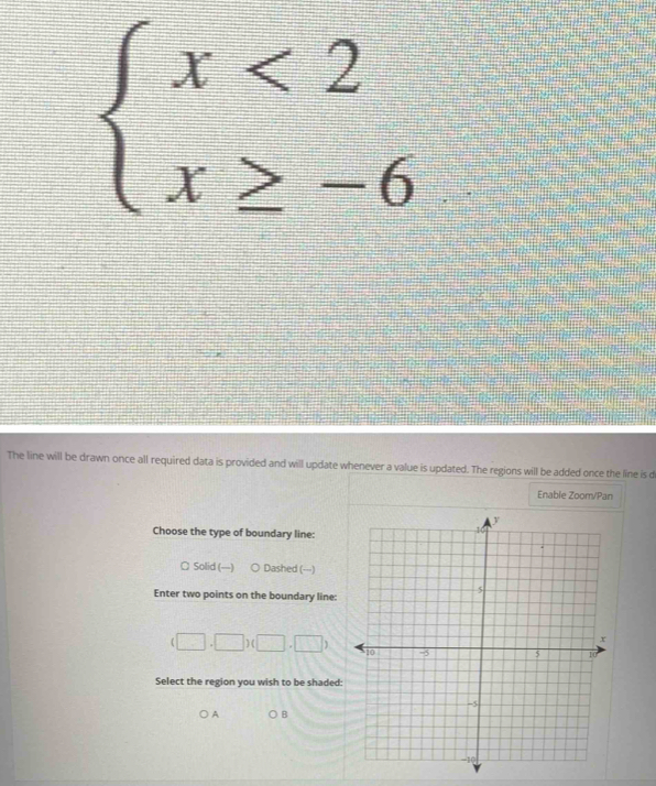 beginarrayl x<2 x≥ -6endarray.
The line will be drawn once all required data is provided and will update whenever a value is updated. The regions will be added once the line is d
Enable Zoom/Pan
Choose the type of boundary line:
¤ Solid (-) Dashed (---)
Enter two points on the boundary line:
(□ ,□ )(□ ,□ )
Select the region you wish to be shaded
A B