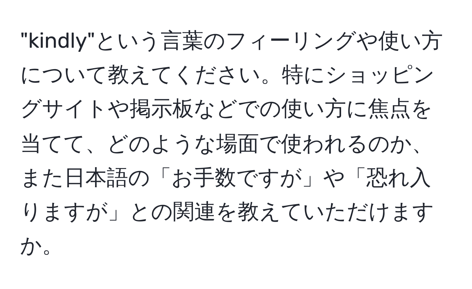 "kindly"という言葉のフィーリングや使い方について教えてください。特にショッピングサイトや掲示板などでの使い方に焦点を当てて、どのような場面で使われるのか、また日本語の「お手数ですが」や「恐れ入りますが」との関連を教えていただけますか。