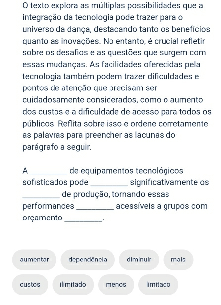 texto explora as múltiplas possibilidades que a
integração da tecnologia pode trazer para o
universo da dança, destacando tanto os benefícios
quanto as inovações. No entanto, é crucial refletir
sobre os desafios e as questões que surgem com
essas mudanças. As facilidades oferecidas pela
tecnologia também podem trazer dificuldades e
pontos de atenção que precisam ser
cuidadosamente considerados, como o aumento
dos custos e a dificuldade de acesso para todos os
públicos. Reflita sobre isso e ordene corretamente
as palavras para preencher as lacunas do
parágrafo a seguir.
A _de equipamentos tecnológicos
sofisticados pode_ significativamente os
_de produção, tornando essas
performances_ acessíveis a grupos com
orçamento _* .
aumentar dependência diminuir mais
custos ilimitado menos limitado