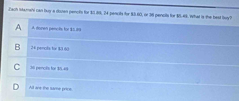 Zach Mazrahi can buy a dozen pencils for $1.89, 24 pencils for $3.60, or 36 pencils for $5.49. What is the best buy?
A A dozen pencils for $1.89
B 24 pencils for $3.60
C 36 pencils for $5.49
D All are the same price.