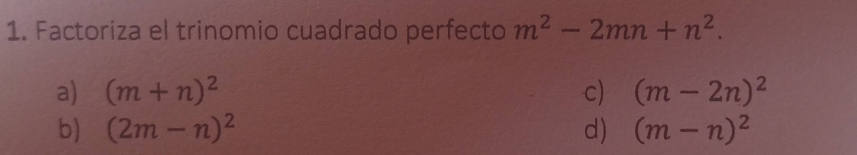 Factoriza el trinomio cuadrado perfecto m^2-2mn+n^2.
a) (m+n)^2 c) (m-2n)^2
b) (2m-n)^2 d) (m-n)^2