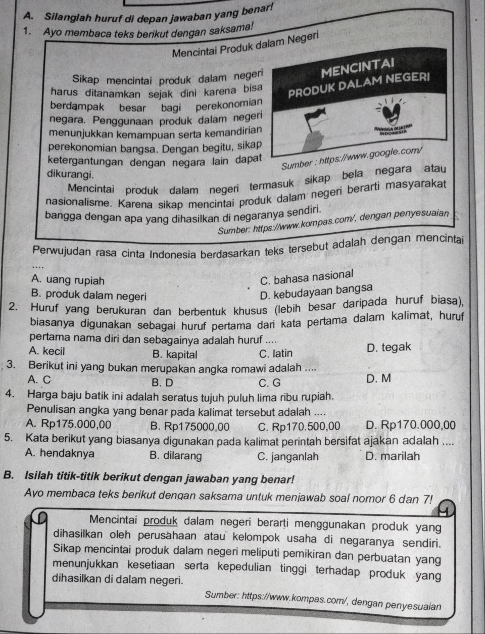 Silanglah huruf di depan jawaban yang benar!
1. Ayo membaca teks berikut dengan saksama!
Mencintai Produk dalam Negeri
Sikap mencintai produk dalam negeri
MENCINTAI
harus ditanamkan sejak dini karena bisa
PRODUK DALAM NEGERI
berdampak besar bagi perekonomian
negara. Penggunaan produk dalam negeri
menunjukkan kemampuan serta kemandirian
INDONESIA
perekonomian bangsa. Dengan begitu, sikap
Sumber : https://www.google.com/
ketergantungan dengan negara lain dapat
dikurangi.
Mencintai produk dalam negeri termasuk sikap bela negara atau
nasionalisme. Karena sikap mencintai produk dalam negeri berarti masyarakat
bangga dengan apa yang dihasilkan di negaranya sendiri.
Sumber: https://www.kompas.com/, dengan penyesuaian
Perwujudan rasa cinta Indonesia berdasarkan teks tersebut adalah dengan mencintai
A. uang rupiah
C. bahasa nasional
B. produk dalam negeri
D. kebudayaan bangsa
2. Huruf yang berukuran dan berbentuk khusus (lebih besar daripada huruf biasa),
biasanya digunakan sebagaí huruf pertama dari kata pertama dalam kalimat, huruf
pertama nama diri dan sebagainya adalah huruf ....
A. kecil B. kapital C. latin D. tegak
3. Berikut ini yang bukan merupakan angka romawi adalah ....
A. C B. D C. G D. M
4. Harga baju batik ini adalah seratus tujuh puluh lima ribu rupiah.
Penulisan angka yang benar pada kalimat tersebut adalah ....
A. Rp175.000,00 B. Rp175000,00 C. Rp170.500,00 D. Rp170.000,00
5. Kata berikut yang biasanya digunakan pada kalimat perintah bersifat ajakan adalah ....
A. hendaknya B. dilarang C. janganlah D. marilah
B. Isilah titik-titik berikut dengan jawaban yang benar!
Ayo membaca teks berikut dengan saksama untuk menjawab soal nomor 6 dan 7!
Mencintai produk dalam negeri berarti menggunakan produk yang
dihasilkan oleh perusahaan atau kelompok usaha di negaranya sendiri.
Sikap mencintai produk dalam negeri meliputi pemikiran dan perbuatan yang
menunjukkan kesetiaan serta kepedulian tinggi terhadap produk yang
dihasilkan di dalam negeri.
Sumber: https://www.kompas.com/, dengan penyesuaian