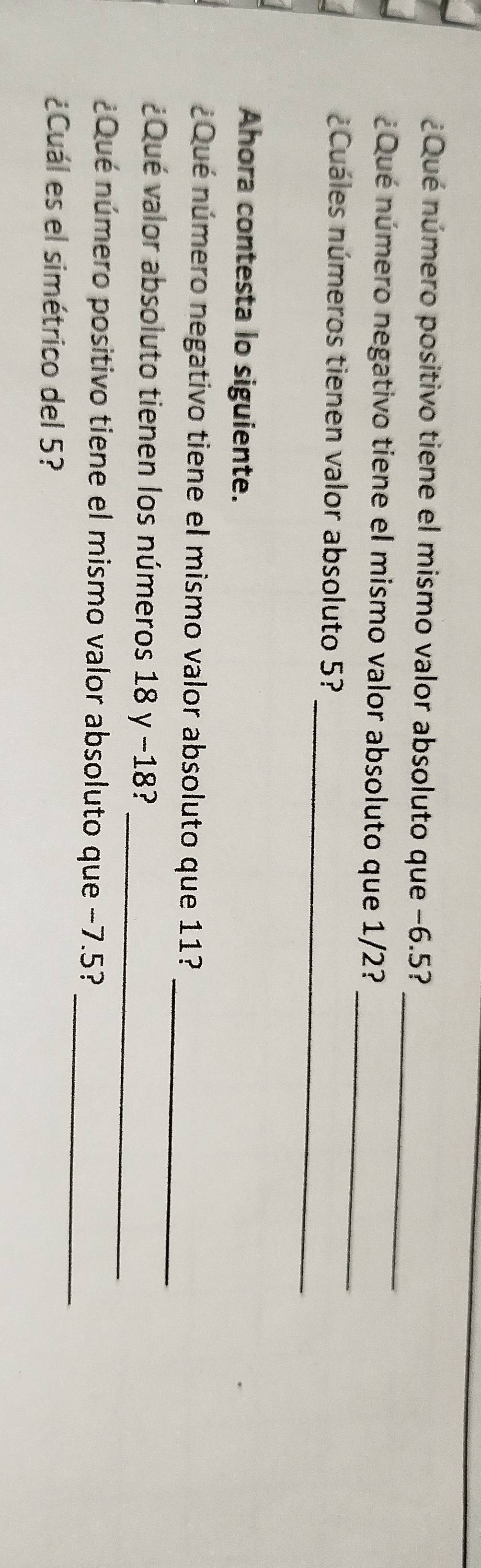 ¿Qué número positivo tiene el mismo valor absoluto que −6.5? 
¿Qué número negativo tiene el mismo valor absoluto que 1/2?_ 
_ 
Cuáles números tienen valor absoluto 5? 
Ahora contesta lo siguiente. 
_ 
¿Qué número negativo tiene el mismo valor absoluto que 11? 
_ 
¿Qué valor absoluto tienen los números 18 y −18? 
_ 
¿Qué número positivo tiene el mismo valor absoluto que −7.5? 
¿Cuál es el simétrico del 5?