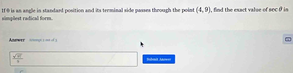 If θ is an angle in standard position and its terminal side passes through the point (4,9) , find the exact value of sec θ in
simplest radical form.
Answer Attempt 2 out of 3
 sqrt(97)/9 
Submit Answer