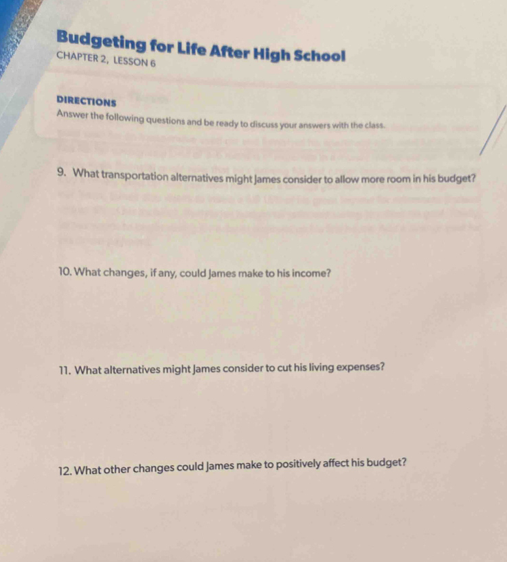 Budgeting for Life After High School 
CHAPTER 2, LESSON 6 
DIRECTIONS 
Answer the following questions and be ready to discuss your answers with the class. 
9. What transportation alternatives might James consider to allow more room in his budget? 
10. What changes, if any, could James make to his income? 
11. What alternatives might James consider to cut his living expenses? 
12. What other changes could James make to positively affect his budget?